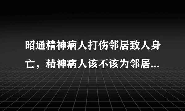 昭通精神病人打伤邻居致人身亡，精神病人该不该为邻居的死负责？