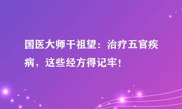 国医大师干祖望：治疗五官疾病，这些经方得记牢！