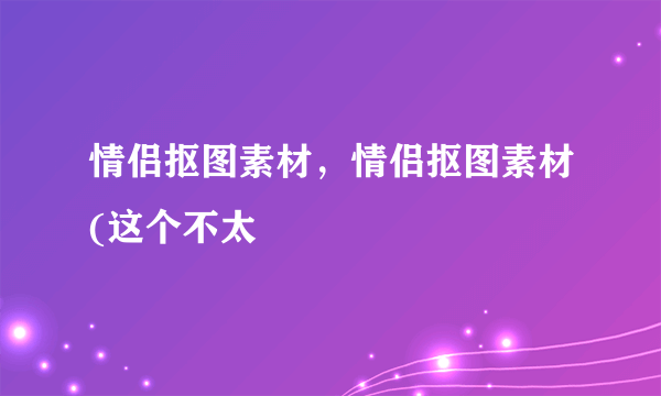 情侣抠图素材，情侣抠图素材(这个不太