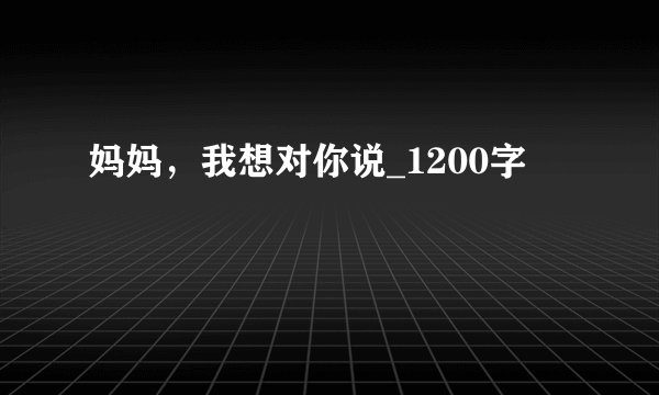 妈妈，我想对你说_1200字