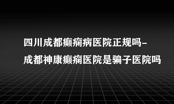 四川成都癫痫病医院正规吗-成都神康癫痫医院是骗子医院吗