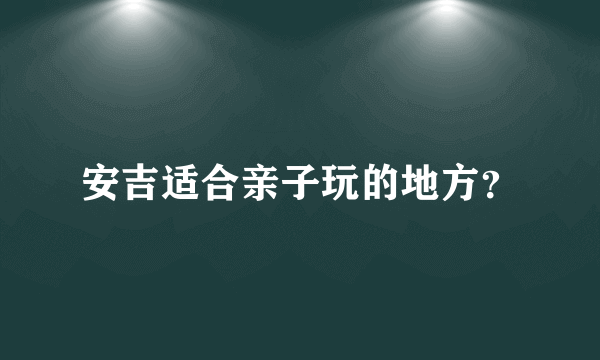 安吉适合亲子玩的地方？