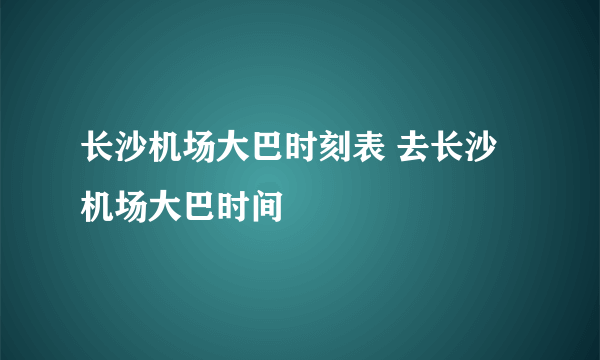 长沙机场大巴时刻表 去长沙机场大巴时间