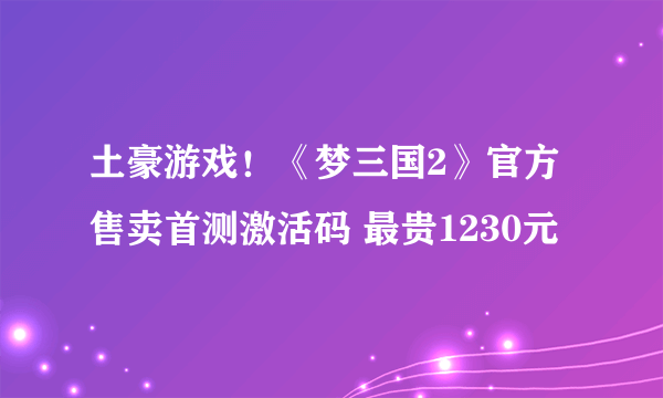 土豪游戏！《梦三国2》官方售卖首测激活码 最贵1230元
