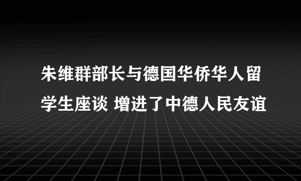 朱维群部长与德国华侨华人留学生座谈 增进了中德人民友谊