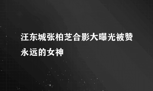 汪东城张柏芝合影大曝光被赞永远的女神