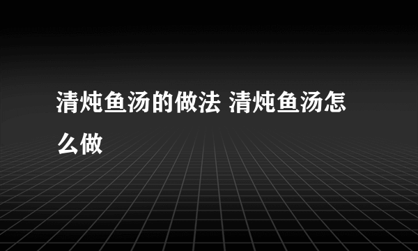 清炖鱼汤的做法 清炖鱼汤怎么做