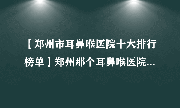 【郑州市耳鼻喉医院十大排行榜单】郑州那个耳鼻喉医院看的好？