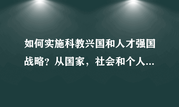 如何实施科教兴国和人才强国战略？从国家，社会和个人三个方面回答。