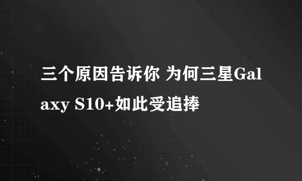 三个原因告诉你 为何三星Galaxy S10+如此受追捧
