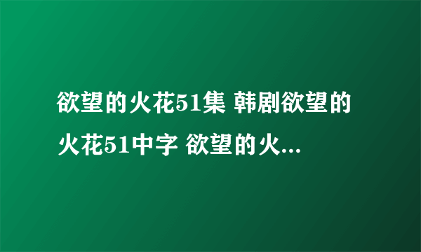 欲望的火花51集 韩剧欲望的火花51中字 欲望的火花第51集国语版