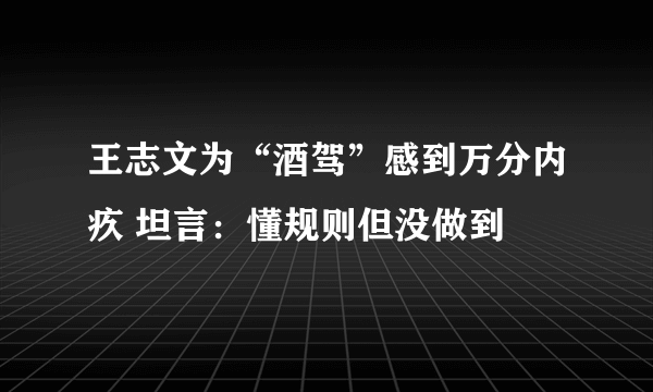 王志文为“酒驾”感到万分内疚 坦言：懂规则但没做到