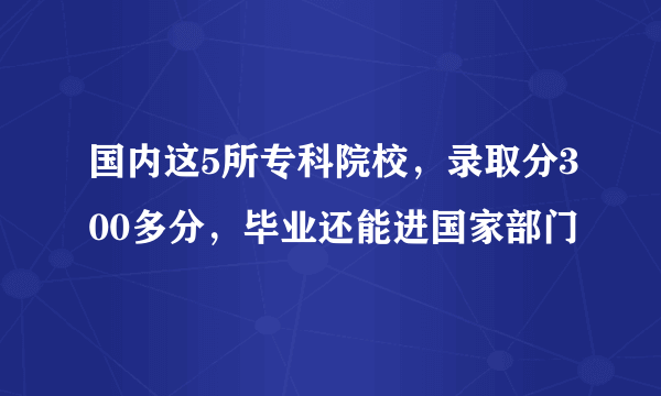 国内这5所专科院校，录取分300多分，毕业还能进国家部门