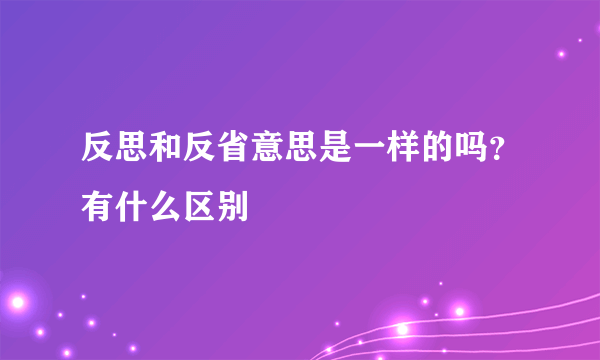 反思和反省意思是一样的吗？有什么区别