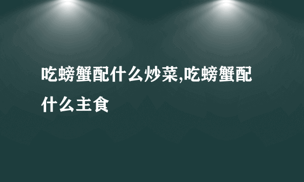 吃螃蟹配什么炒菜,吃螃蟹配什么主食