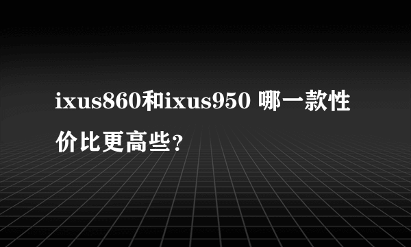 ixus860和ixus950 哪一款性价比更高些？