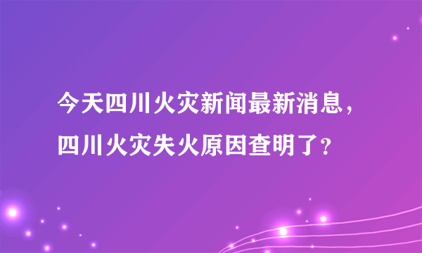 今天四川火灾新闻最新消息，四川火灾失火原因查明了？