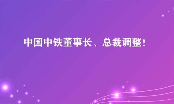 中国中铁董事长、总裁调整！