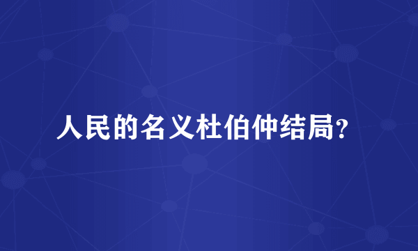人民的名义杜伯仲结局？