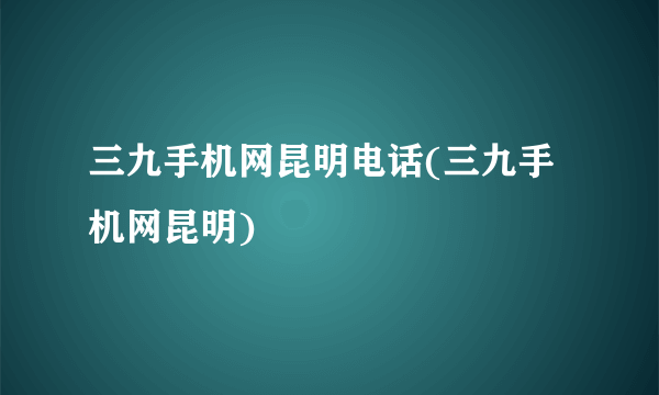 三九手机网昆明电话(三九手机网昆明)