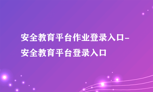 安全教育平台作业登录入口-安全教育平台登录入口