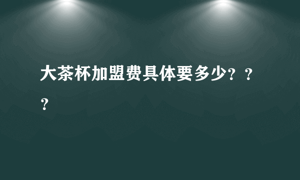 大茶杯加盟费具体要多少？？？