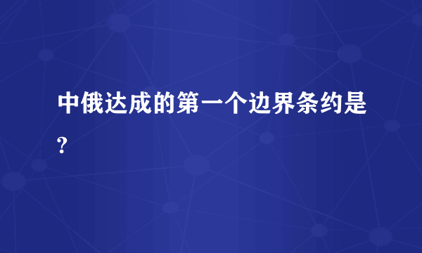 中俄达成的第一个边界条约是?