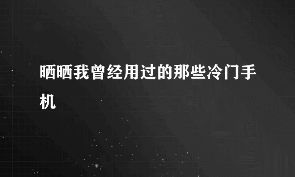 晒晒我曾经用过的那些冷门手机