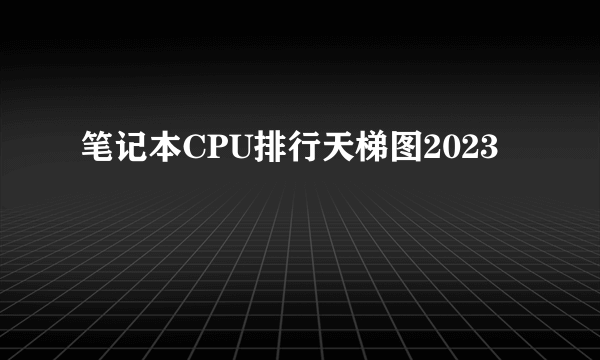 笔记本CPU排行天梯图2023