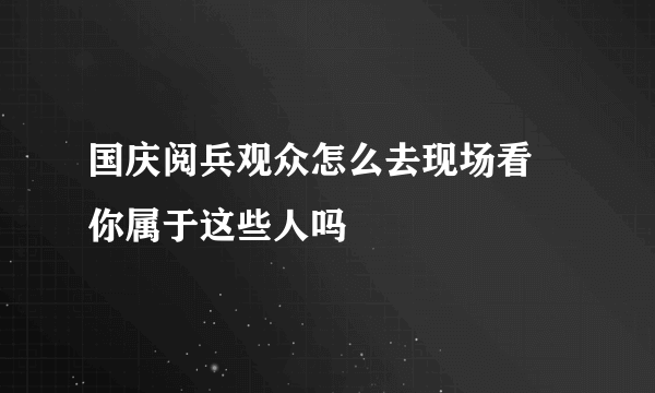 国庆阅兵观众怎么去现场看 你属于这些人吗