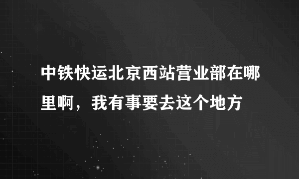 中铁快运北京西站营业部在哪里啊，我有事要去这个地方