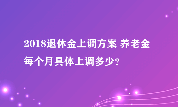 2018退休金上调方案 养老金每个月具体上调多少？