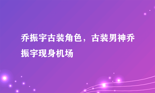 乔振宇古装角色，古装男神乔振宇现身机场
