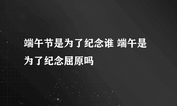 端午节是为了纪念谁 端午是为了纪念屈原吗
