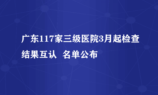 广东117家三级医院3月起检查结果互认  名单公布 