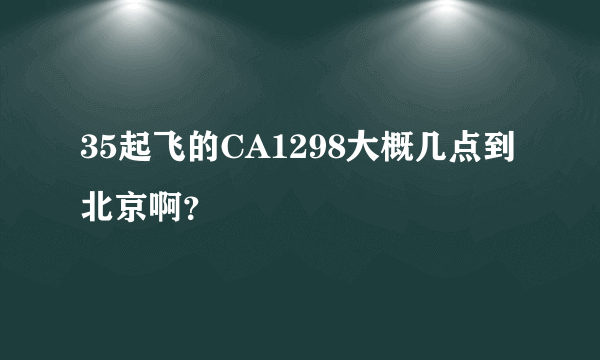 35起飞的CA1298大概几点到北京啊？