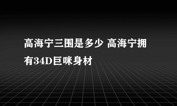 高海宁三围是多少 高海宁拥有34D巨咪身材