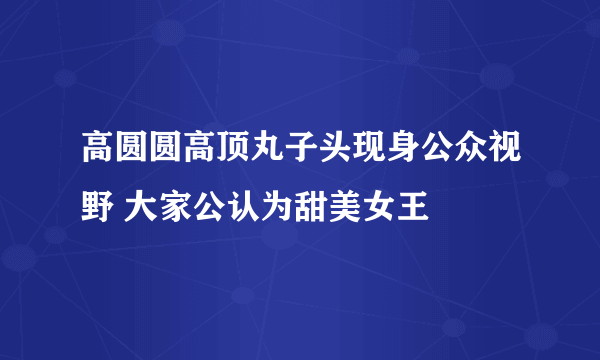 高圆圆高顶丸子头现身公众视野 大家公认为甜美女王