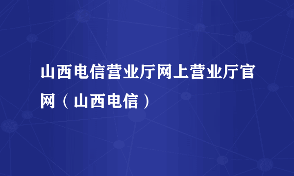 山西电信营业厅网上营业厅官网（山西电信）