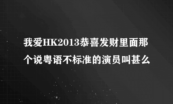 我爱HK2013恭喜发财里面那个说粤语不标准的演员叫甚么