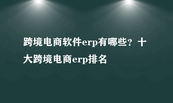 跨境电商软件erp有哪些？十大跨境电商erp排名