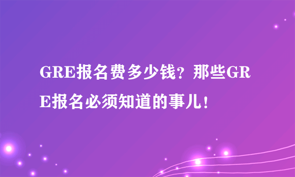 GRE报名费多少钱？那些GRE报名必须知道的事儿！