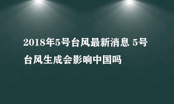 2018年5号台风最新消息 5号台风生成会影响中国吗