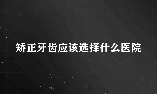 矫正牙齿应该选择什么医院