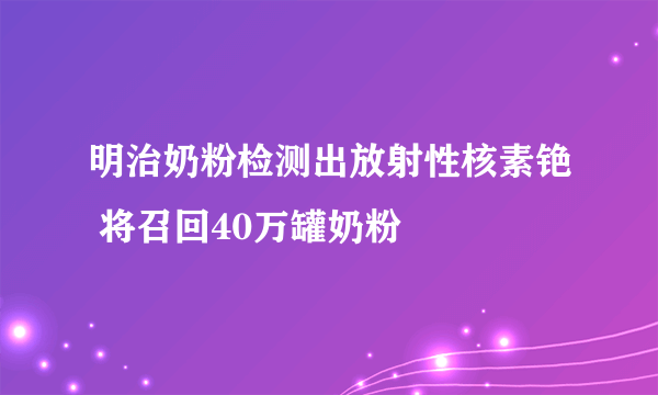 明治奶粉检测出放射性核素铯 将召回40万罐奶粉