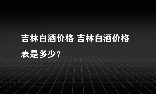 吉林白酒价格 吉林白酒价格表是多少？