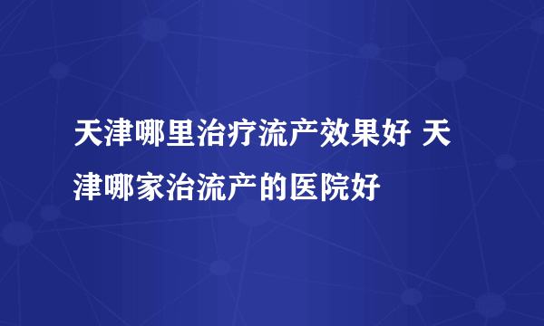 天津哪里治疗流产效果好 天津哪家治流产的医院好