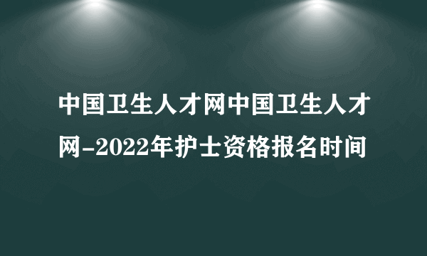 中国卫生人才网中国卫生人才网-2022年护士资格报名时间