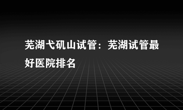 芜湖弋矶山试管：芜湖试管最好医院排名
