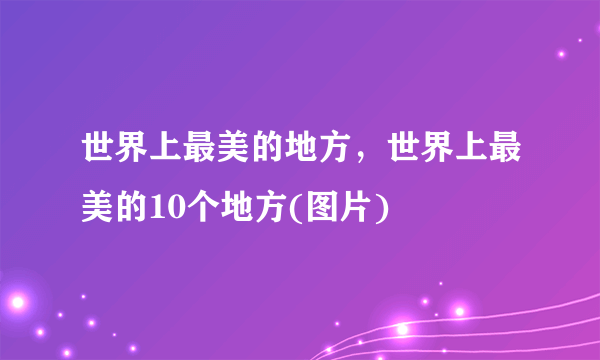 世界上最美的地方，世界上最美的10个地方(图片)